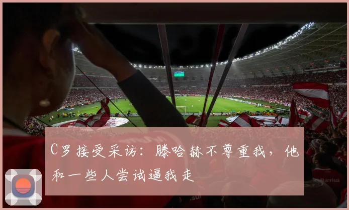 C罗接受采访：滕哈赫不尊重我，他和一些人尝试逼我走