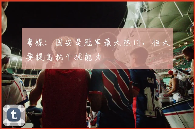 粤媒：国安是冠军最大热门，恒大要提高抗干扰能力