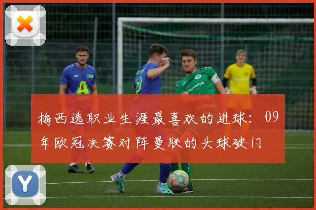 梅西选职业生涯最喜欢的进球：09年欧冠决赛对阵曼联的头球破门