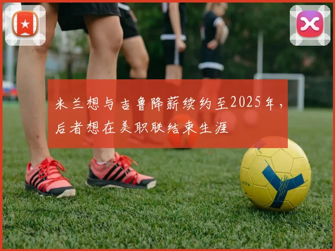 米兰想与吉鲁降薪续约至2025年，后者想在美职联结束生涯