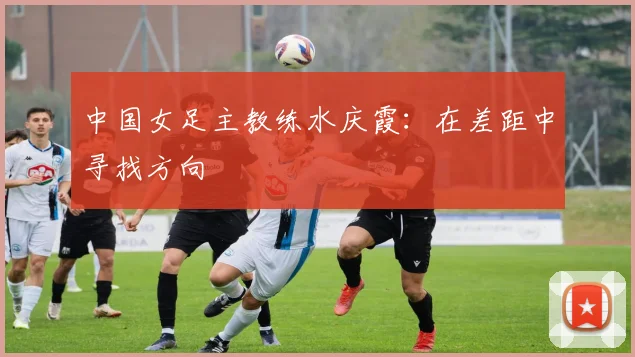中国女足主教练水庆霞：在差距中寻找方向
