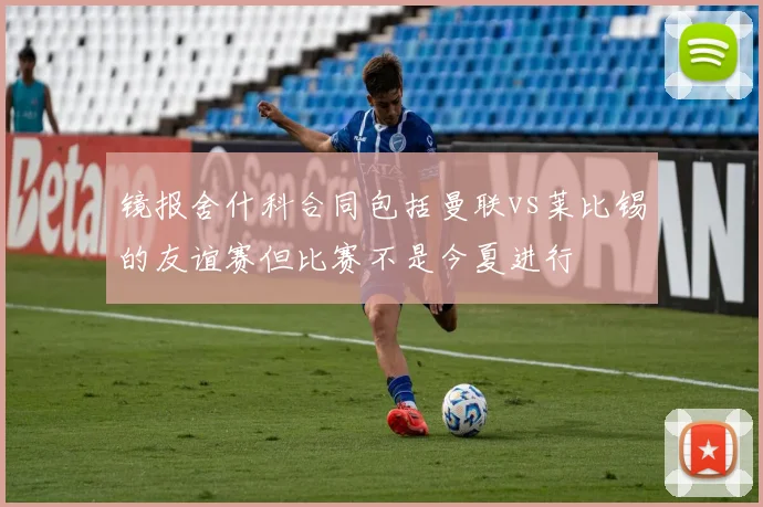 镜报舍什科合同包括曼联vs莱比锡的友谊赛但比赛不是今夏进行