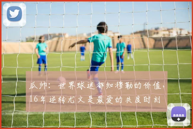 瓜帅：世界球迷都知穆勒的价值，16年逆转尤文是最爱的共度时刻