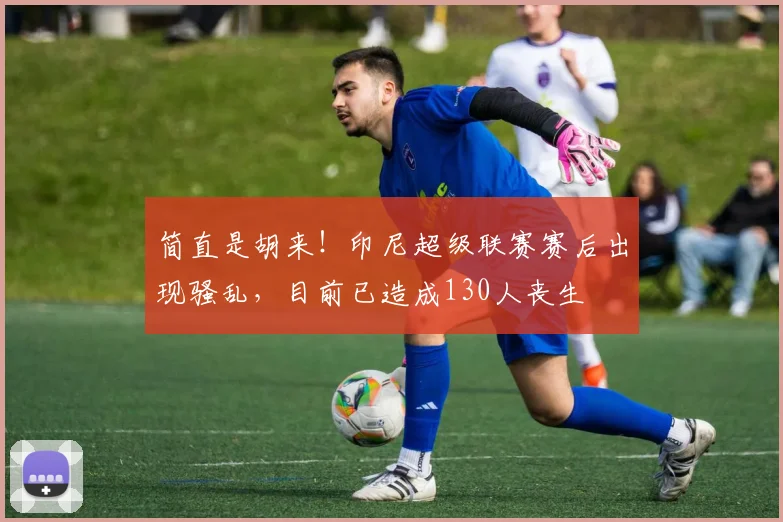 简直是胡来！印尼超级联赛赛后出现骚乱，目前已造成130人丧生