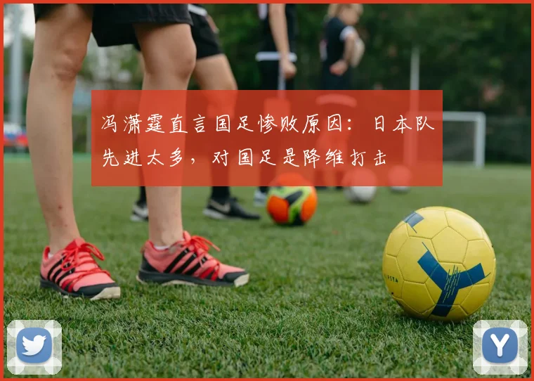 冯潇霆直言国足惨败原因：日本队先进太多，对国足是降维打击