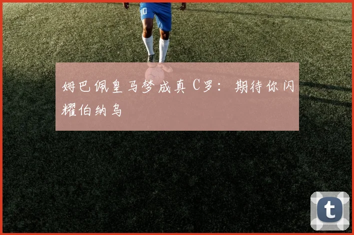 姆巴佩皇马梦成真 C罗：期待你闪耀伯纳乌